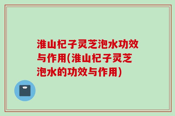 淮山杞子灵芝泡水功效与作用(淮山杞子灵芝泡水的功效与作用)