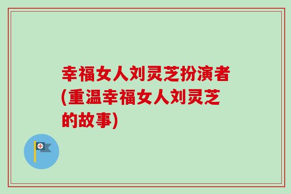 幸福女人刘灵芝扮演者(重温幸福女人刘灵芝的故事) 幸福女人刘灵芝扮演者(重温幸福女人刘灵芝的故事)