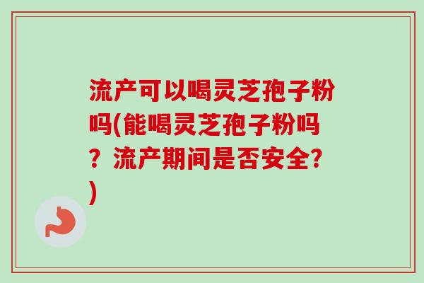 流产可以喝灵芝孢子粉吗(能喝灵芝孢子粉吗?流产期间是否安全?) 流产可以喝灵芝孢子粉吗(能喝灵芝孢子粉吗?流产期间是否安全?)