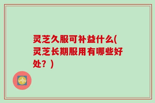 灵芝久服可补益什么(灵芝长期服用有哪些好处？)