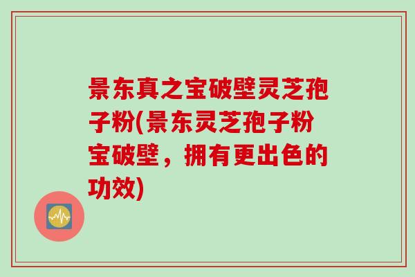 景东真之宝破壁灵芝孢子粉(景东灵芝孢子粉宝破壁，拥有更出色的功效)