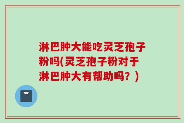 淋巴肿大能吃灵芝孢子粉吗(灵芝孢子粉对于淋巴肿大有帮助吗？)