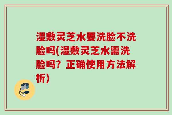 湿敷灵芝水要洗脸不洗脸吗(湿敷灵芝水需洗脸吗？正确使用方法解析)