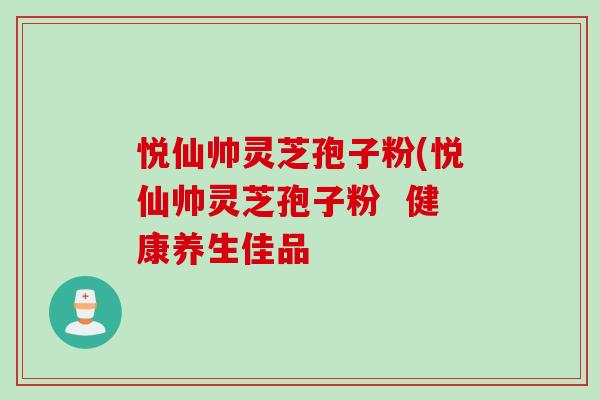 悦仙帅灵芝孢子粉(悦仙帅灵芝孢子粉  健康养生佳品