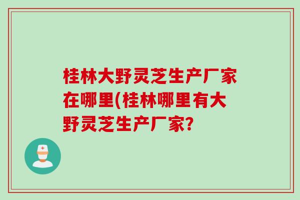 桂林大野灵芝生产厂家在哪里(桂林哪里有大野灵芝生产厂家？