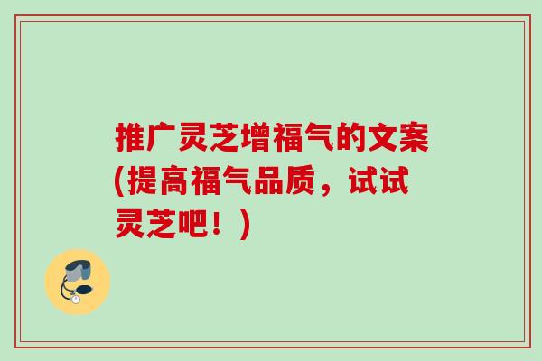推广灵芝增福气的文案(提高福气品质，试试灵芝吧！)
