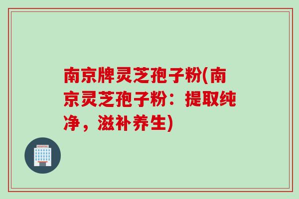 南京牌灵芝孢子粉(南京灵芝孢子粉:提取纯净,滋补养生) 南京牌灵芝孢子粉(南京灵芝孢子粉:提取纯净,滋补养生)