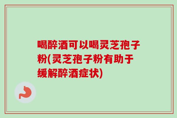 喝醉酒可以喝灵芝孢子粉(灵芝孢子粉有助于缓解醉酒症状)