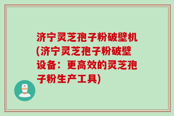 济宁灵芝孢子粉破壁机(济宁灵芝孢子粉破壁设备:更高效的灵芝孢子粉生产工具) 济宁灵芝孢子粉破壁机(济宁灵芝孢子粉破壁设备:更高效的灵芝孢子粉生产工具)