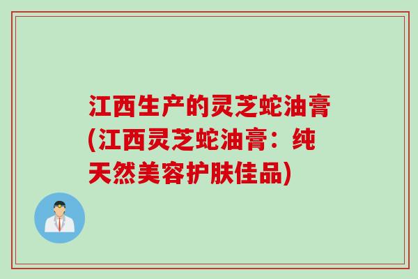 江西生产的灵芝蛇油膏(江西灵芝蛇油膏:纯天然美容护肤佳品) 江西生产的灵芝蛇油膏(江西灵芝蛇油膏:纯天然美容护肤佳品)