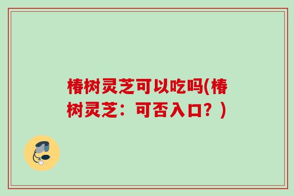 椿树灵芝可以吃吗(椿树灵芝：可否入口？)