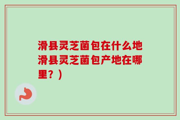 滑县灵芝菌包在什么地滑县灵芝菌包产地在哪里?) 滑县灵芝菌包在什么地滑县灵芝菌包产地在哪里?)