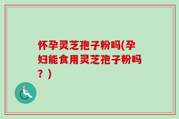 怀孕灵芝孢子粉吗(孕妇能食用灵芝孢子粉吗？)