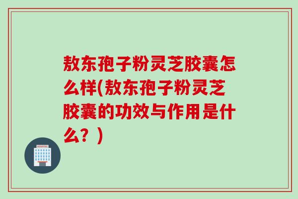 敖东孢子粉灵芝胶囊怎么样(敖东孢子粉灵芝胶囊的功效与作用是什么？)