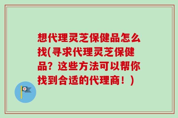 想代理灵芝保健品怎么找(寻求代理灵芝保健品？这些方法可以帮你找到合适的代理商！)