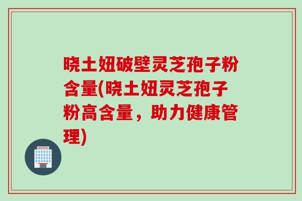 晓土妞破壁灵芝孢子粉含量(晓土妞灵芝孢子粉高含量,助力健康管理) 晓土妞破壁灵芝孢子粉含量(晓土妞灵芝孢子粉高含量,助力健康管理)