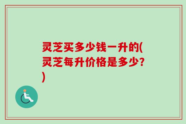 灵芝买多少钱一升的(灵芝每升价格是多少？)