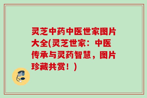 灵芝中药中医世家图片大全(灵芝世家：中医传承与灵药智慧，图片珍藏共赏！)