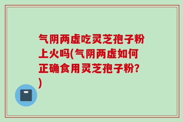 气阴两虚吃灵芝孢子粉上火吗(气阴两虚如何正确食用灵芝孢子粉？)