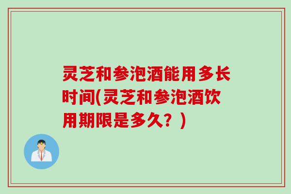 灵芝和参泡酒能用多长时间(灵芝和参泡酒饮用期限是多久?) 灵芝和参泡酒能用多长时间(灵芝和参泡酒饮用期限是多久?)