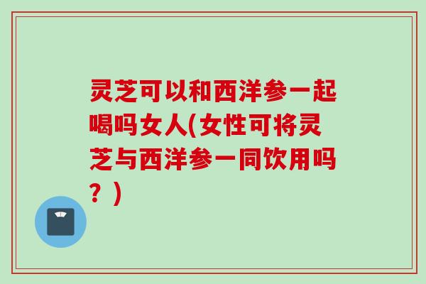 灵芝可以和西洋参一起喝吗女人(女性可将灵芝与西洋参一同饮用吗?) 灵芝可以和西洋参一起喝吗女人(女性可将灵芝与西洋参一同饮用吗?)