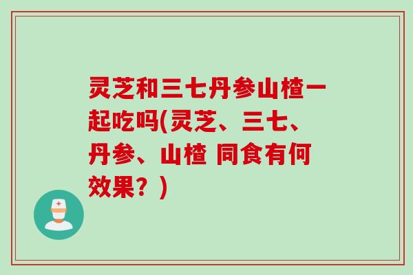 灵芝和三七丹参山楂一起吃吗(灵芝、三七、丹参、山楂 同食有何效果？)