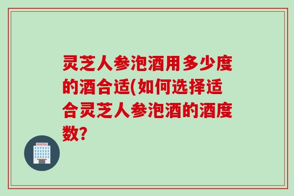 灵芝人参泡酒用多少度的酒合适(如何选择适合灵芝人参泡酒的酒度数？
