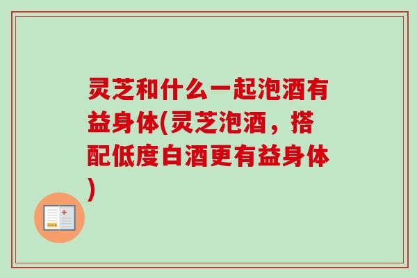 灵芝和什么一起泡酒有益身体(灵芝泡酒，搭配低度白酒更有益身体)