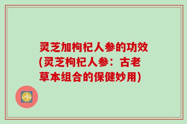 灵芝加枸杞人参的功效(灵芝枸杞人参:古老草本组合的保健妙用) 灵芝加枸杞人参的功效(灵芝枸杞人参:古老草本组合的保健妙用)