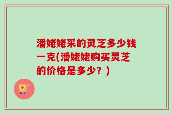 潘姥姥采的灵芝多少钱一克(潘姥姥购买灵芝的价格是多少？)