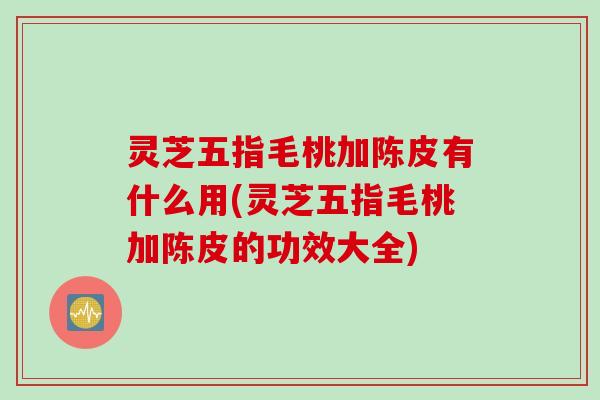灵芝五指毛桃加陈皮有什么用(灵芝五指毛桃加陈皮的功效大全)