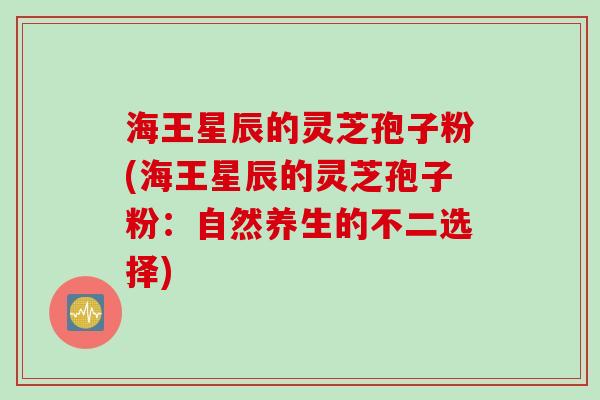 海王星辰的灵芝孢子粉(海王星辰的灵芝孢子粉:自然养生的不二选择) 海王星辰的灵芝孢子粉(海王星辰的灵芝孢子粉:自然养生的不二选择)