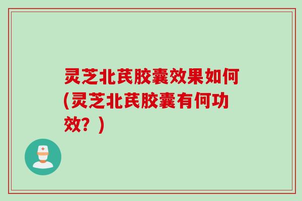 灵芝北芪胶囊效果如何(灵芝北芪胶囊有何功效？)