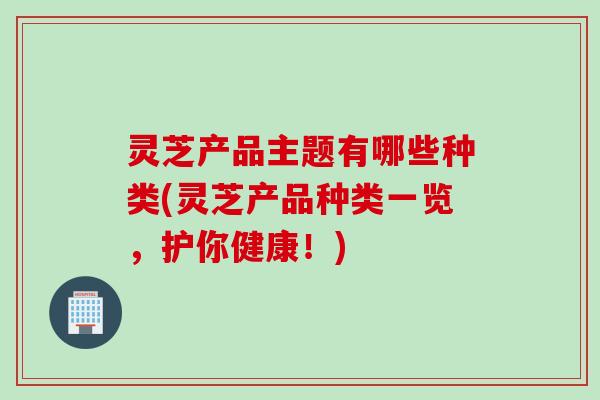 灵芝产品主题有哪些种类(灵芝产品种类一览，护你健康！)