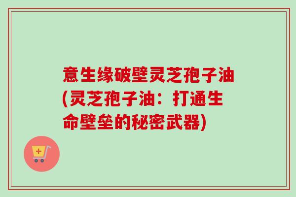 意生缘破壁灵芝孢子油(灵芝孢子油：打通生命壁垒的秘密武器)