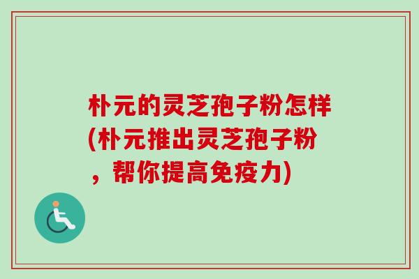 朴元的灵芝孢子粉怎样(朴元推出灵芝孢子粉，帮你提高免疫力)