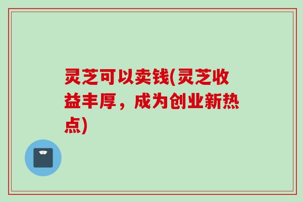 灵芝可以卖钱(灵芝收益丰厚，成为创业新热点)