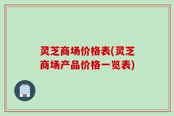 灵芝商场价格表(灵芝商场产品价格一览表)