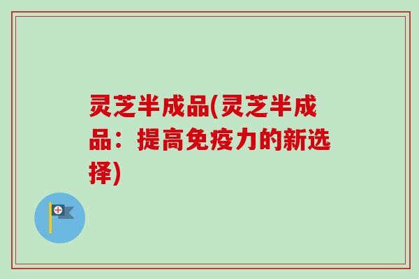 灵芝半成品(灵芝半成品:提高免疫力的新选择) 灵芝半成品(灵芝半成品:提高免疫力的新选择)