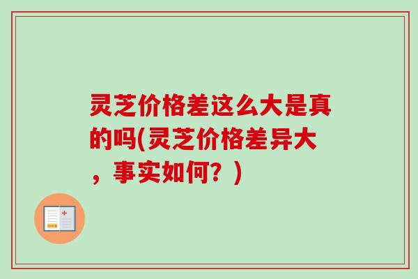 灵芝价格差这么大是真的吗(灵芝价格差异大，事实如何？)