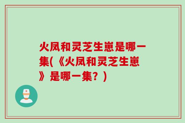 火凤和灵芝生崽是哪一集(《火凤和灵芝生崽》是哪一集?) 火凤和灵芝生崽是哪一集(《火凤和灵芝生崽》是哪一集?)