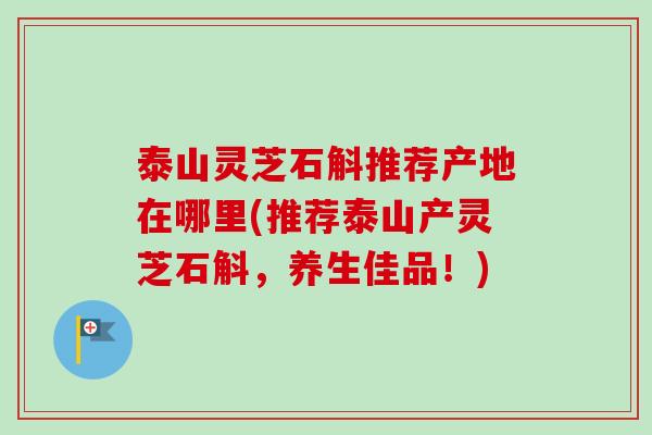 泰山灵芝石斛推荐产地在哪里(推荐泰山产灵芝石斛，养生佳品！)