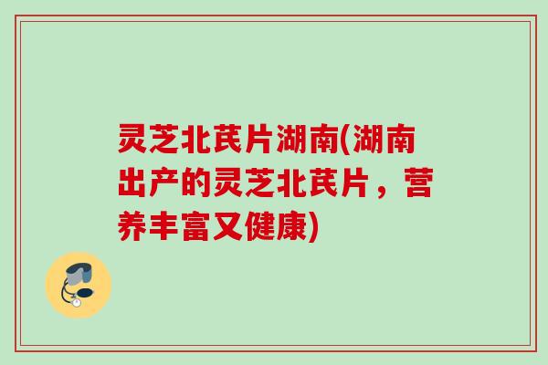 灵芝北芪片湖南(湖南出产的灵芝北芪片,营养丰富又健康) 灵芝北芪片湖南(湖南出产的灵芝北芪片,营养丰富又健康)