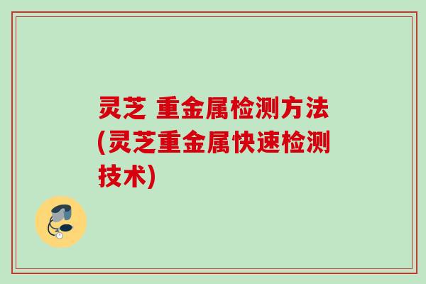 灵芝 重金属检测方法(灵芝重金属快速检测技术)