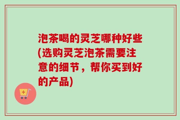 泡茶喝的灵芝哪种好些(选购灵芝泡茶需要注意的细节，帮你买到好的产品)