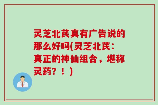 灵芝北芪真有广告说的那么好吗(灵芝北芪：真正的神仙组合，堪称灵药？！)