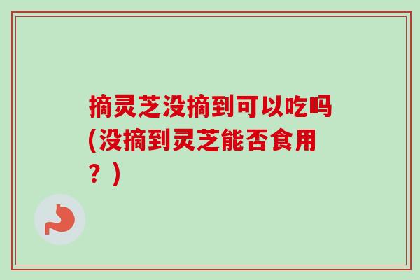 摘灵芝没摘到可以吃吗(没摘到灵芝能否食用？)