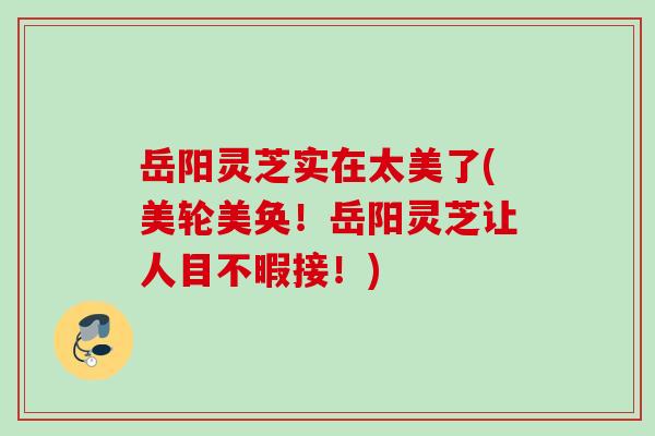岳阳灵芝实在太美了(美轮美奂！岳阳灵芝让人目不暇接！)