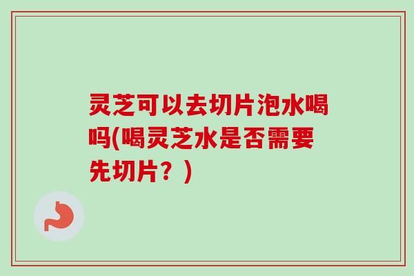 灵芝可以去切片泡水喝吗(喝灵芝水是否需要先切片？)