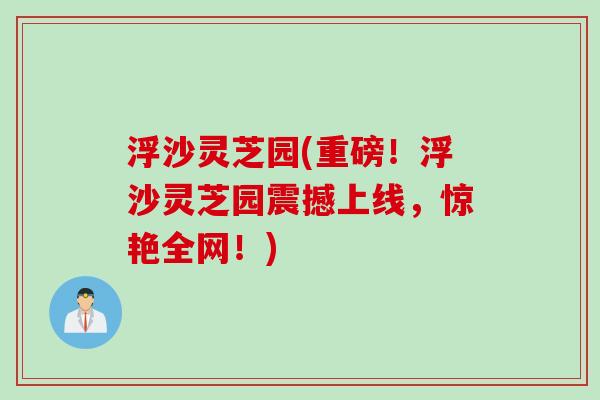 浮沙灵芝园(重磅！浮沙灵芝园震撼上线，惊艳全网！)